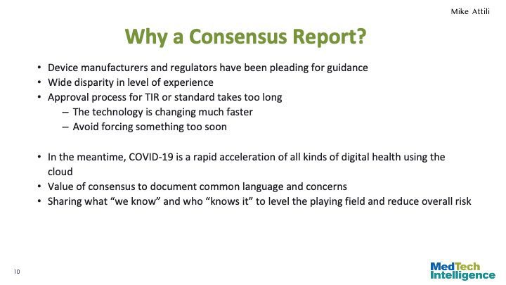 Why a Consensus Report?
Device manufacturers and regulators have been pleading for guidance
Wide disparity in level of experience
Approval process for TIR or standard takes too long
The technology is changing much faster
Avoid forcing something too soon
In the meantime, COVID-19 is a rapid acceleration of all kinds of digital health using the cloud
Value of consensus to document common language and concerns
Sharing what “we know” and who “knows it” to level the playing field and reduce overall risk