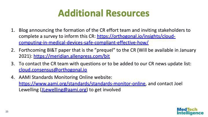 Additional Resources
Blog announcing the formation of the CR effort team and inviting stakeholders to complete a survey to inform this CR: https://orthogonal.io/insights/cloud- computing-in-medical-devices-safe-compliant-effective-how/
Forthcoming BI&T paper that is the ”prequel” to the CR (Will be available in January 2021): https://meridian.allenpress.com/bit
To contact the CR team with questions or to be added to our CR news update list: cloud.consensus@orthogonal.io
AAMI Standards Monitoring Online website: https://www.aami.org/standards/standards-monitor-online, and contact Joel Lewelling (JLewelling@aami.org) to get involved