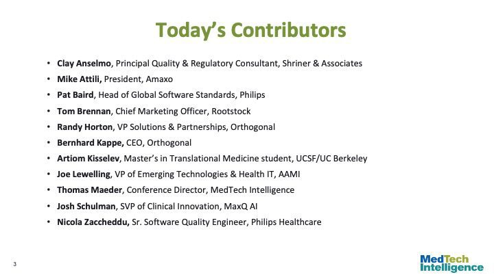 Today’s Contributors
Clay Anselmo, Principal Quality & Regulatory Consultant, Shriner & Associates
Mike Attili, President, Amaxo
Pat Baird, Head of Global Software Standards, Philips
Tom Brennan, Chief Marketing Officer, Rootstock
Randy Horton, VP Solutions & Partnerships, Orthogonal
Bernhard Kappe, CEO, Orthogonal
Artiom Kisselev, Master’s in Translational Medicine student, UCSF/UC Berkeley
Joe Lewelling, VP of Emerging Technologies & Health IT, AAMI
Thomas Maeder, Conference Director, MedTech Intelligence
Josh Schulman, SVP of Clinical Innovation, MaxQ AI
Nicola Zaccheddu, Sr. Software Quality Engineer, Philips Healthcare